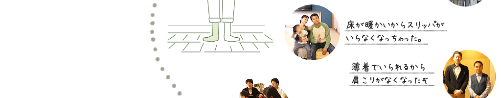 床が暖かいからスリッパがいらなくなっちゃった。 薄着でいられるから肩こりがなくなったぞ